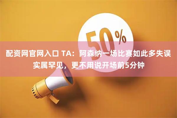配资网官网入口 TA：阿森纳一场比赛如此多失误实属罕见，更不用说开场前5分钟